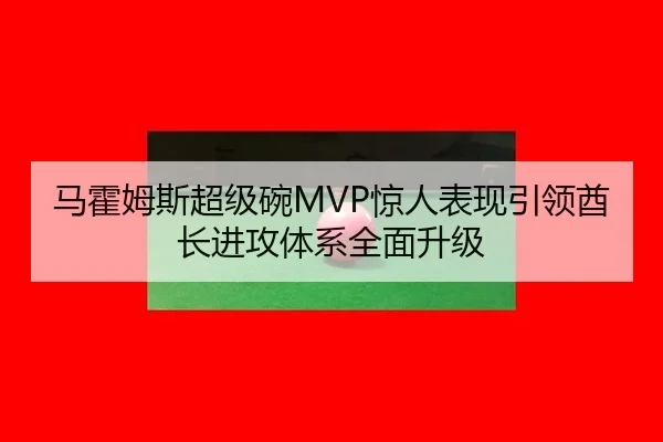 马霍姆斯超级碗MVP惊人表现引领酋长进攻体系全面升级