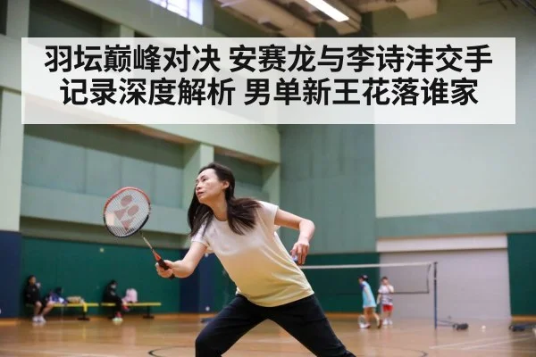 羽坛巅峰对决 安赛龙与李诗沣交手记录深度解析 男单新王花落谁家